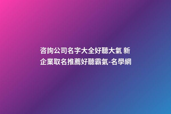 咨詢公司名字大全好聽大氣 新企業取名推薦好聽霸氣-名學網